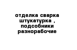 отделка сварка штукатурка , подсобники разнорабочие